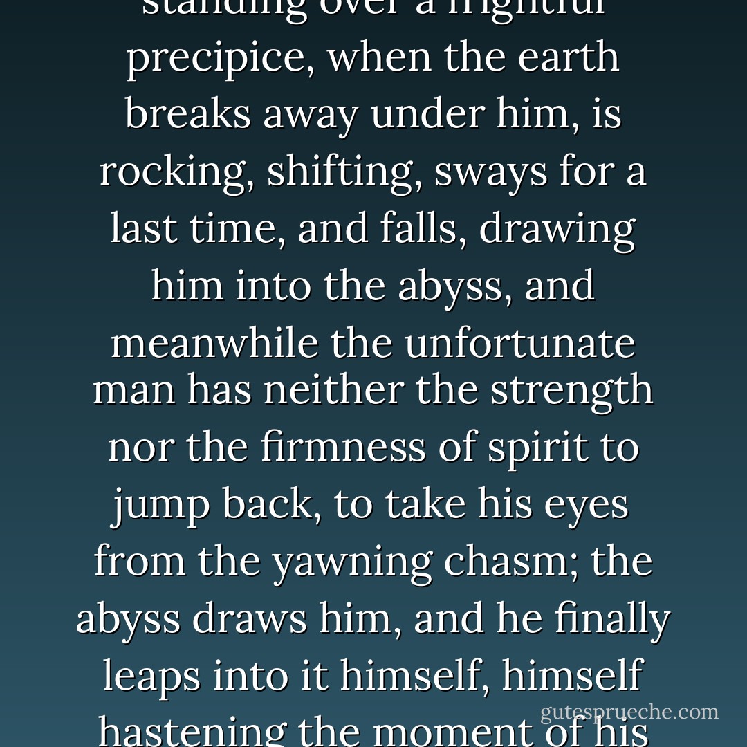 His position at that moment was like the position of a man standing over a frightful precipice, when the earth breaks away under him, is rocking, shifting, sways for a last time, and falls, drawing him into the abyss, and meanwhile the unfortunate man has neither the strength nor the firmness of spirit to jump back, to take his eyes from the yawning chasm; the abyss draws him, and he finally leaps into it himself, himself hastening the moment of his own perdition. - Fyodor Dostoevsky