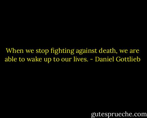 When we stop fighting against death, we are able to wake up to our lives. - Daniel Gottlieb