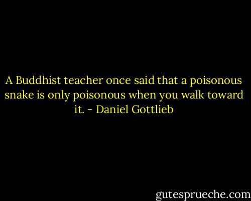 A Buddhist teacher once said that a poisonous snake is only poisonous when you walk toward it. - Daniel Gottlieb
