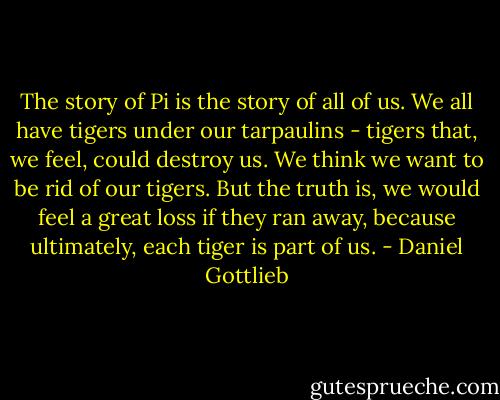 The story of Pi is the story of all of us. We all have tigers under our tarpaulins - tigers that, we feel, could destroy us. We think we want to be rid of our tigers. But the truth is, we would feel a great loss if they ran away, because ultimately, each tiger is part of us. - Daniel Gottlieb