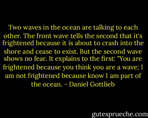 Two waves in the ocean are talking to each other. The front wave tells the second that it's frightened because it is about to crash into the shore and cease to exist. But the second wave shows no fear. It explains to the first: "You are frightened because you think you are a wave; I am not frightened because know I am part of the ocean. - Daniel Gottlieb