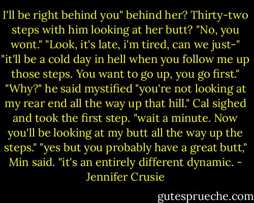 I'll be right behind you"<br />behind her? Thirty-two steps with him looking at her butt?<br />"No, you wont."<br />"Look, it's late, i'm tired, can we just-"<br />"it'll be a cold day in hell when you follow me up those steps. You want to go up, you go first."<br />"Why?" he said mystified<br />"you're not looking at my rear end all the way up that hill."<br />Cal sighed and took the first step. "wait a minute. Now you'll be looking at my butt all the way up the steps."<br />"yes but you probably have a great butt," Min said. "it's an entirely different dynamic. - Jennifer Crusie