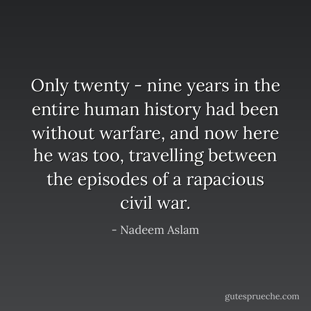 Only twenty - nine years in the entire human history had been without warfare, and now here he was too, travelling between the episodes of a rapacious civil war. - Nadeem Aslam