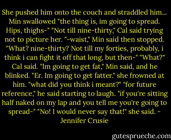 She pushed him onto the couch and straddled him...<br />Min swallowed "the thing is, im going to spread. Hips, thighs-"<br />"Not till nine-thirty," Cal said trying not to picture her.<br />"-waist," Min said then stopped. "What? nine-thirty? Not till my forties, probably, i think i can fight it off that long, but then-"<br />"What?" Cal said.<br />"Im going to get fat," Min said, and he blinked. "Er. Im going to get fatter." she frowned at him. "what did you think i meant?"<br />"for future reference," he said starting to laugh. "if you're sitting half naked on my lap and you tell me you're going to spread-"<br />"No! I would never say that!" she said. - Jennifer Crusie
