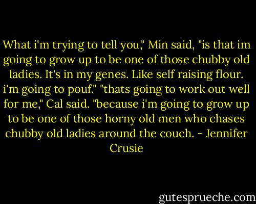 What i'm trying to tell you," Min said, "is that im going to grow up to be one of those chubby old ladies. It's in my genes. Like self raising flour. i'm going to pouf."<br />"thats going to work out well for me," Cal said. "because i'm going to grow up to be one of those horny old men who chases chubby old ladies around the couch. - Jennifer Crusie