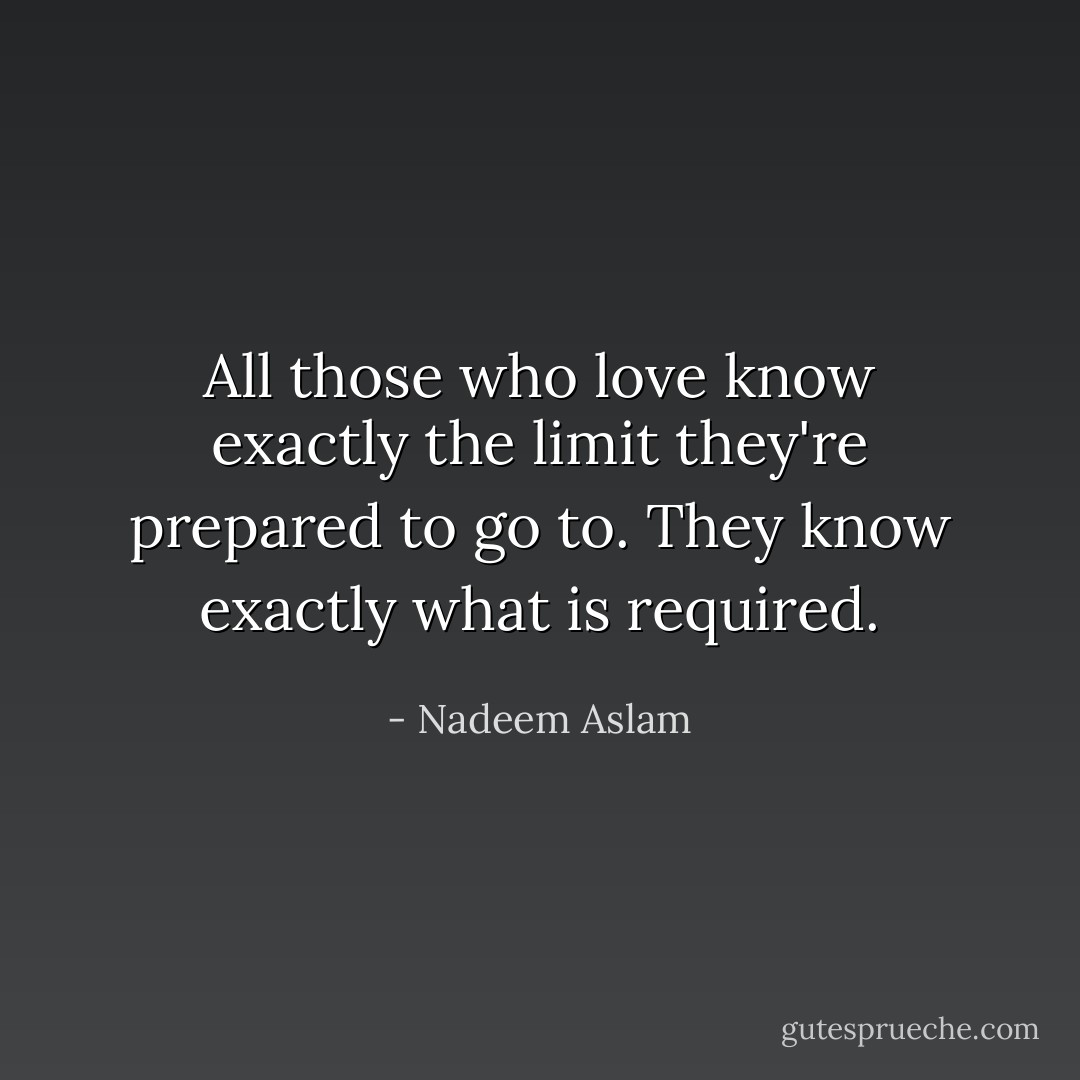 All those who love know exactly the limit they're prepared to go to. They know exactly what is required. - Nadeem Aslam