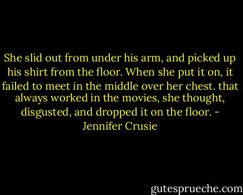 She slid out from under his arm, and picked up his shirt from the floor. When she put it on, it failed to meet in the middle over her chest. that always worked in the movies, she thought, disgusted, and dropped it on the floor. - Jennifer Crusie