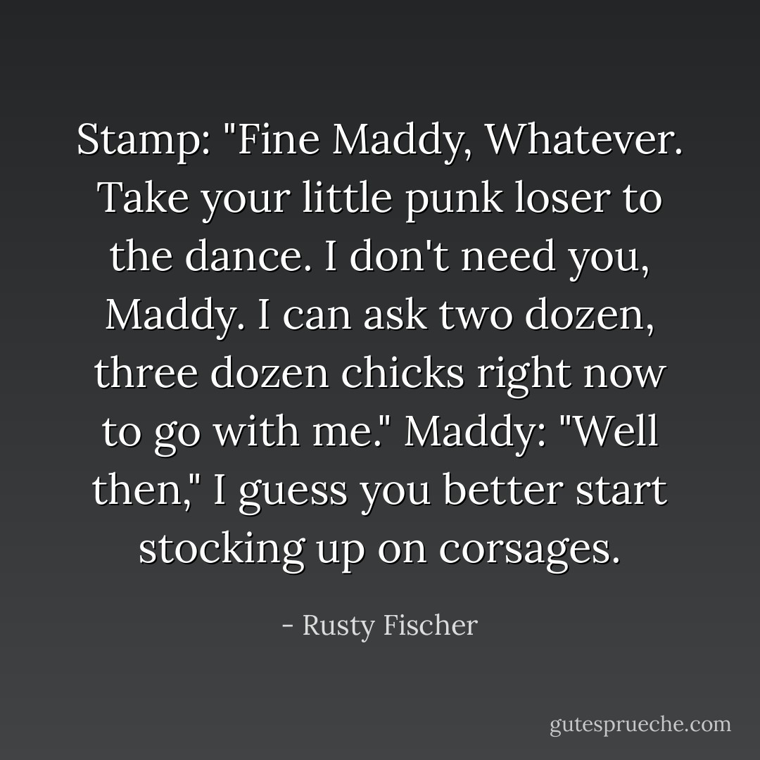 Stamp: "Fine Maddy, Whatever. Take your little punk loser to the dance. I don't need you, Maddy. I can ask two dozen, three dozen chicks right now to go with me." Maddy: "Well then," I guess you better start stocking up on corsages. - Rusty Fischer
