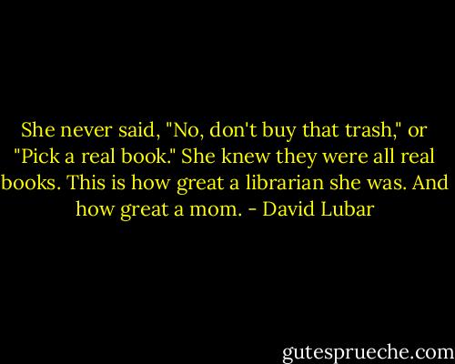 She never said, "No, don't buy that trash," or "Pick a real book." She knew they were all real books. This is how great a librarian she was. And how great a mom. - David Lubar