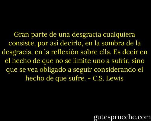 Gran parte de una desgracia cualquiera consiste, por así decirlo, en la sombra de la desgracia, en la reflexión sobre ella. Es decir en el hecho de que no se limite uno a sufrir, sino que se vea obligado a seguir considerando el hecho de que sufre. - C.S. Lewis