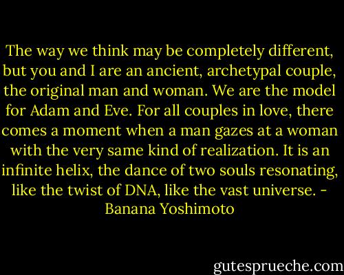 The way we think may be completely different, but you and I are an ancient, archetypal couple, the original man and woman. We are the model for Adam and Eve. For all couples in love, there comes a moment when a man gazes at a woman with the very same kind of realization. It is an infinite helix, the dance of two souls resonating, like the twist of DNA, like the vast universe. - Banana Yoshimoto