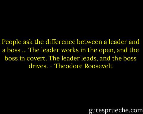People ask the difference between a leader and a boss ... The leader works in the open, and the boss in covert. The leader leads, and the boss drives. - Theodore Roosevelt