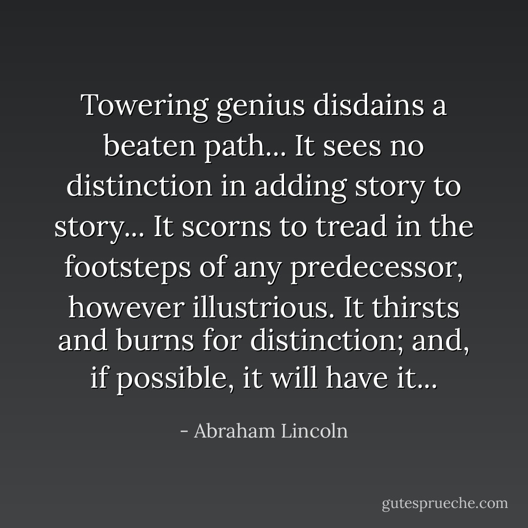 Towering genius disdains a beaten path... It sees no distinction in adding story to story... It scorns to tread in the footsteps of any predecessor, however illustrious. It thirsts and burns for distinction; and, if possible, it will have it... - Abraham Lincoln