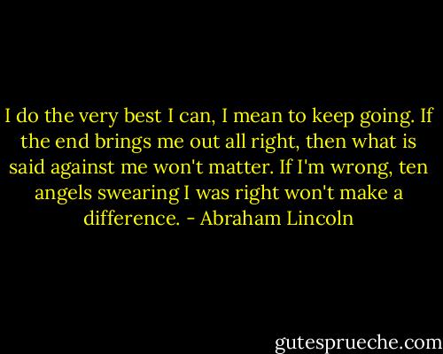 I do the very best I can, I mean to keep going. If the end brings me out all right, then what is said against me won't matter. If I'm wrong, ten angels swearing I was right won't make a difference. - Abraham Lincoln
