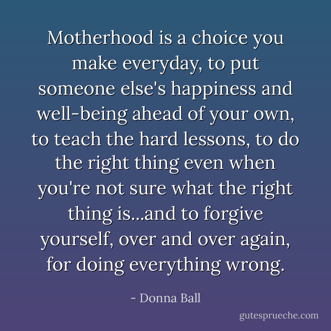 Motherhood is a choice you make everyday, to put someone else's happiness and well-being ahead of your own, to teach the hard lessons, to do the right thing even when you're not sure what the right thing is...and to forgive yourself, over and over again, for doing everything wrong. - Donna Ball