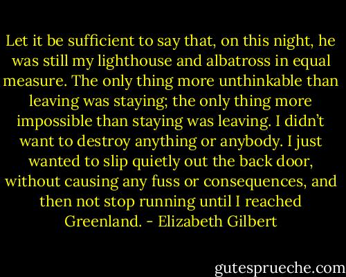 Let it be sufficient to say that, on this night, he was still my lighthouse and albatross in equal measure. The only thing more unthinkable than leaving was staying; the only thing more impossible than staying was leaving. I didn’t want to destroy anything or anybody. I just wanted to slip quietly out the back door, without causing any fuss or consequences, and then not stop running until I reached Greenland. - Elizabeth Gilbert
