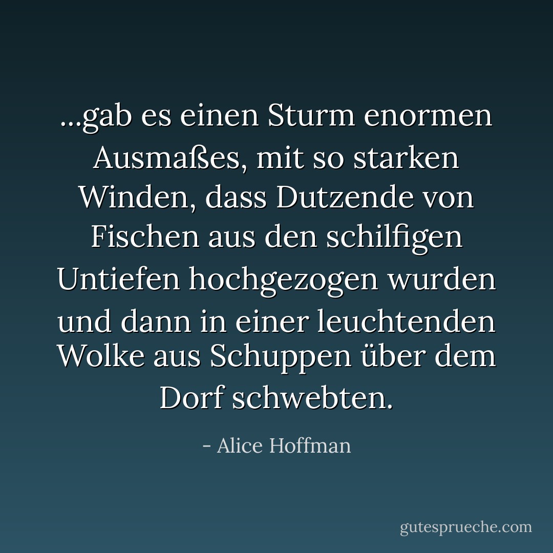 ...gab es einen Sturm enormen Ausmaßes, mit so starken Winden, dass Dutzende von Fischen aus den schilfigen Untiefen hochgezogen wurden und dann in einer leuchtenden Wolke aus Schuppen über dem Dorf schwebten. - Alice Hoffman<