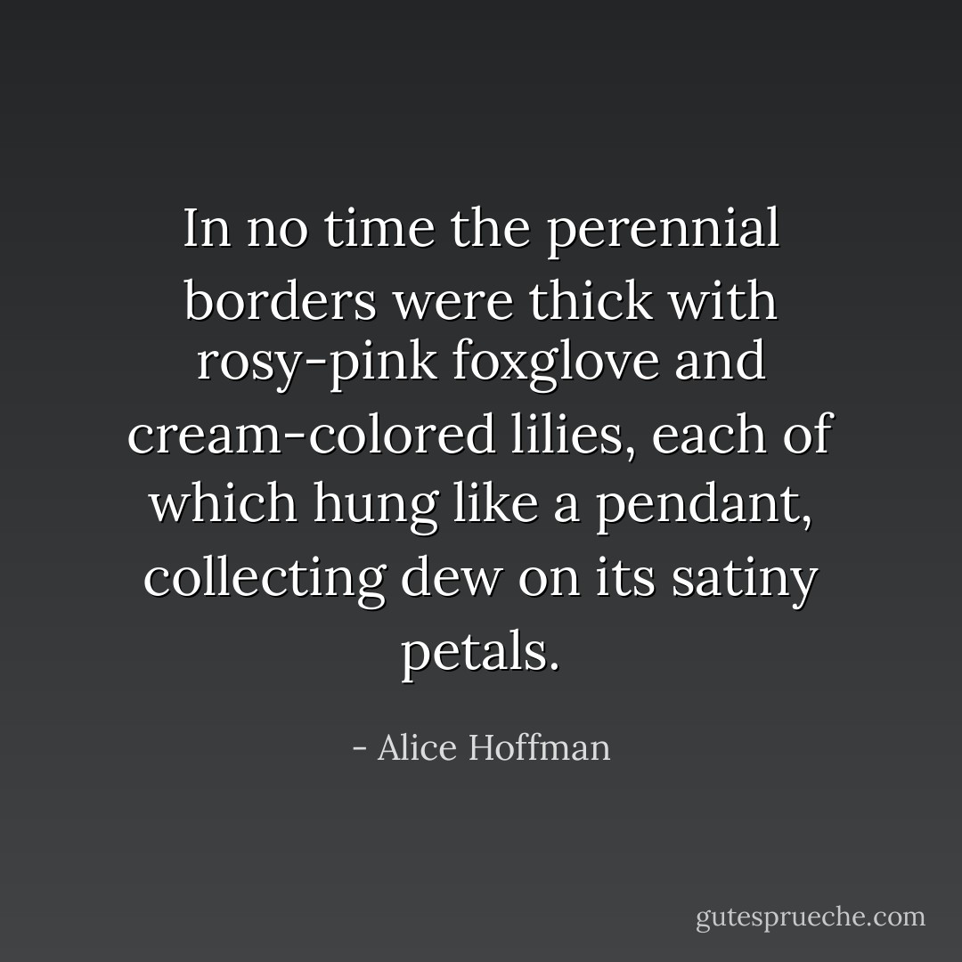 In no time the perennial borders were thick with rosy-pink foxglove and cream-colored lilies, each of which hung like a pendant, collecting dew on its satiny petals. - Alice Hoffman