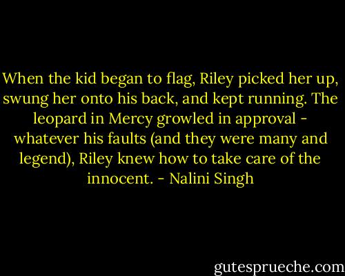 When the kid began to flag, Riley picked her up, swung her onto his back, and kept running. The leopard in Mercy growled in approval - whatever his faults (and they were many and legend), Riley knew how to take care of the innocent. - Nalini Singh