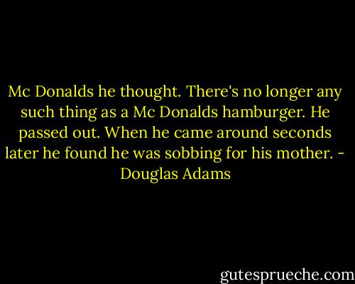 Mc Donalds he thought. There's no longer any such thing as a Mc Donalds hamburger. He passed out. When he came around seconds later he found he was sobbing for his mother. - Douglas Adams