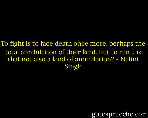 To fight is to face death once more, perhaps the total annihilation of their kind. But to run... is that not also a kind of annihilation? - Nalini Singh
