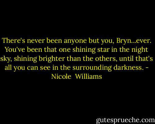 There's never been anyone but you, Bryn...ever. You've been that one shining star in the night sky, shining brighter than the others, until that's all you can see in the surrounding darkness. - Nicole  Williams
