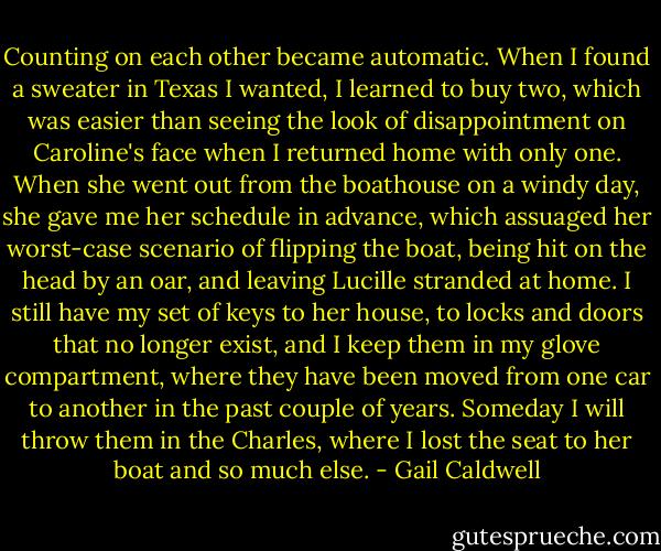 Counting on each other became automatic. When I found a sweater in Texas I wanted, I learned to buy two, which was easier than seeing the look of disappointment on Caroline's face when I returned home with only one. When she went out from the boathouse on a windy day, she gave me her schedule in advance, which assuaged her worst-case scenario of flipping the boat, being hit on the head by an oar, and leaving Lucille stranded at home. I still have my set of keys to her house, to locks and doors that no longer exist, and I keep them in my glove compartment, where they have been moved from one car to another in the past couple of years. Someday I will throw them in the Charles, where I lost the seat to her boat and so much else. - Gail Caldwell