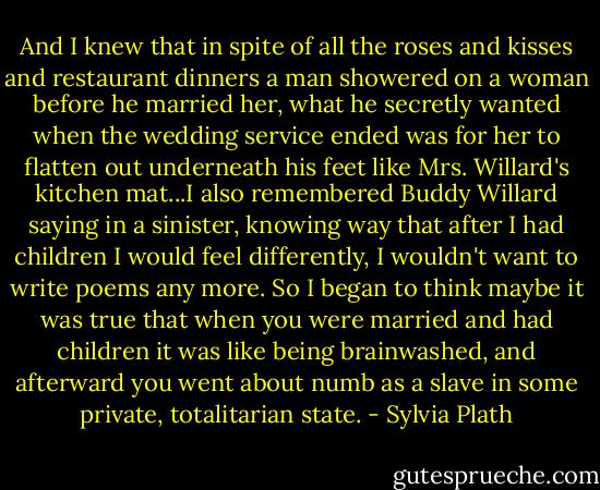 And I knew that in spite of all the roses and kisses and restaurant dinners a man showered on a woman before he married her, what he secretly wanted when the wedding service ended was for her to flatten out underneath his feet like Mrs. Willard's kitchen mat...I also remembered Buddy Willard saying in a sinister, knowing way that after I had children I would feel differently, I wouldn't want to write poems any more. So I began to think maybe it was true that when you were married and had children it was like being brainwashed, and afterward you went about numb as a slave in some private, totalitarian state. - Sylvia Plath
