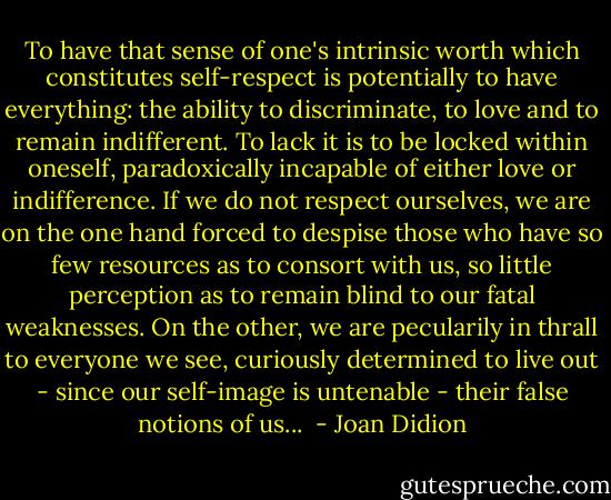To have that sense of one's intrinsic worth which constitutes self-respect is potentially to have everything: the ability to discriminate, to love and to remain indifferent. To lack it is to be locked within oneself, paradoxically incapable of either love or indifference. If we do not respect ourselves, we are on the one hand forced to despise those who have so few resources as to consort with us, so little perception as to remain blind to our fatal weaknesses. On the other, we are pecularily in thrall to everyone we see, curiously determined to live out - since our self-image is untenable - their false notions of us...  - Joan Didion