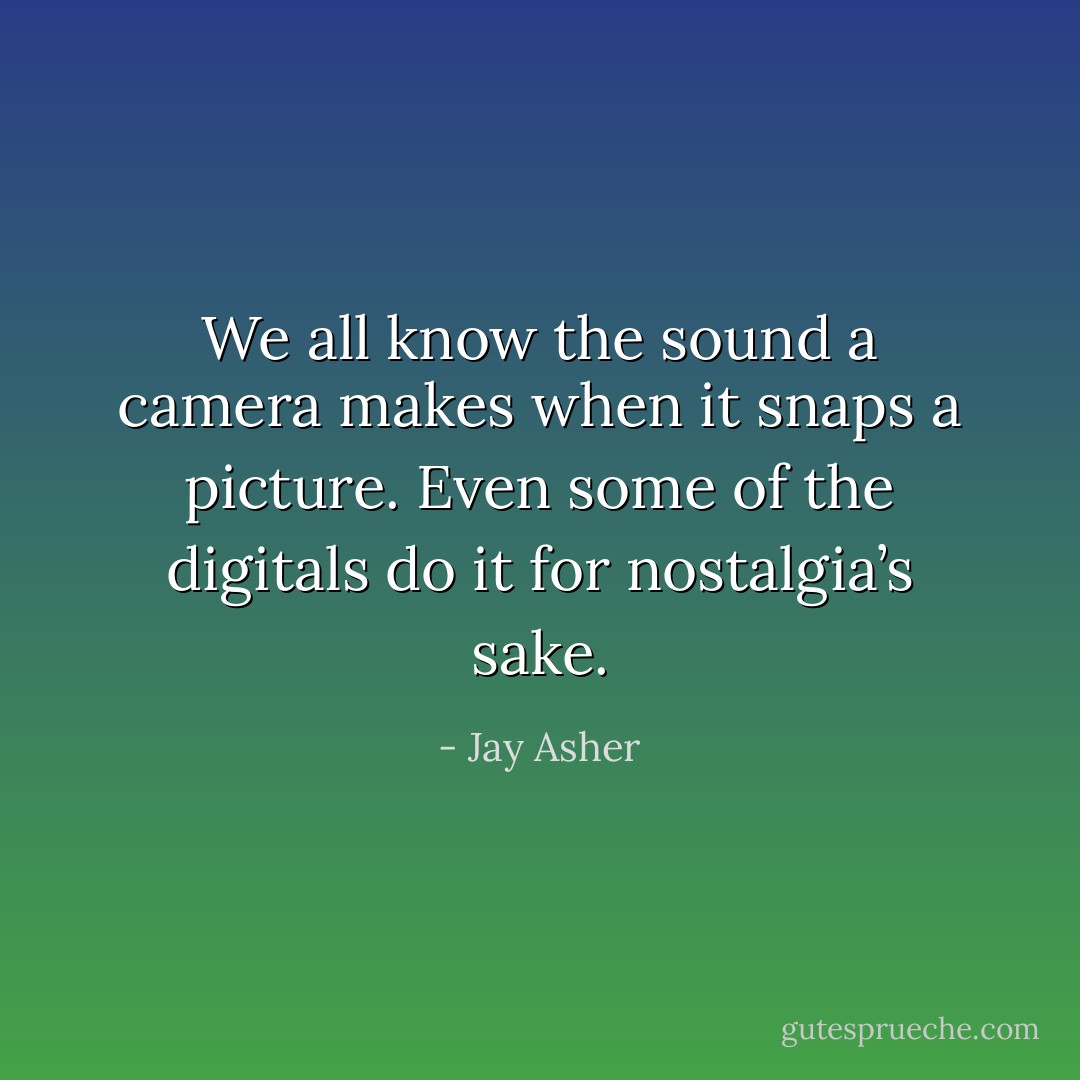 We all know the sound a camera makes when it snaps a picture. Even some of the digitals do it for nostalgia’s sake. - Jay Asher