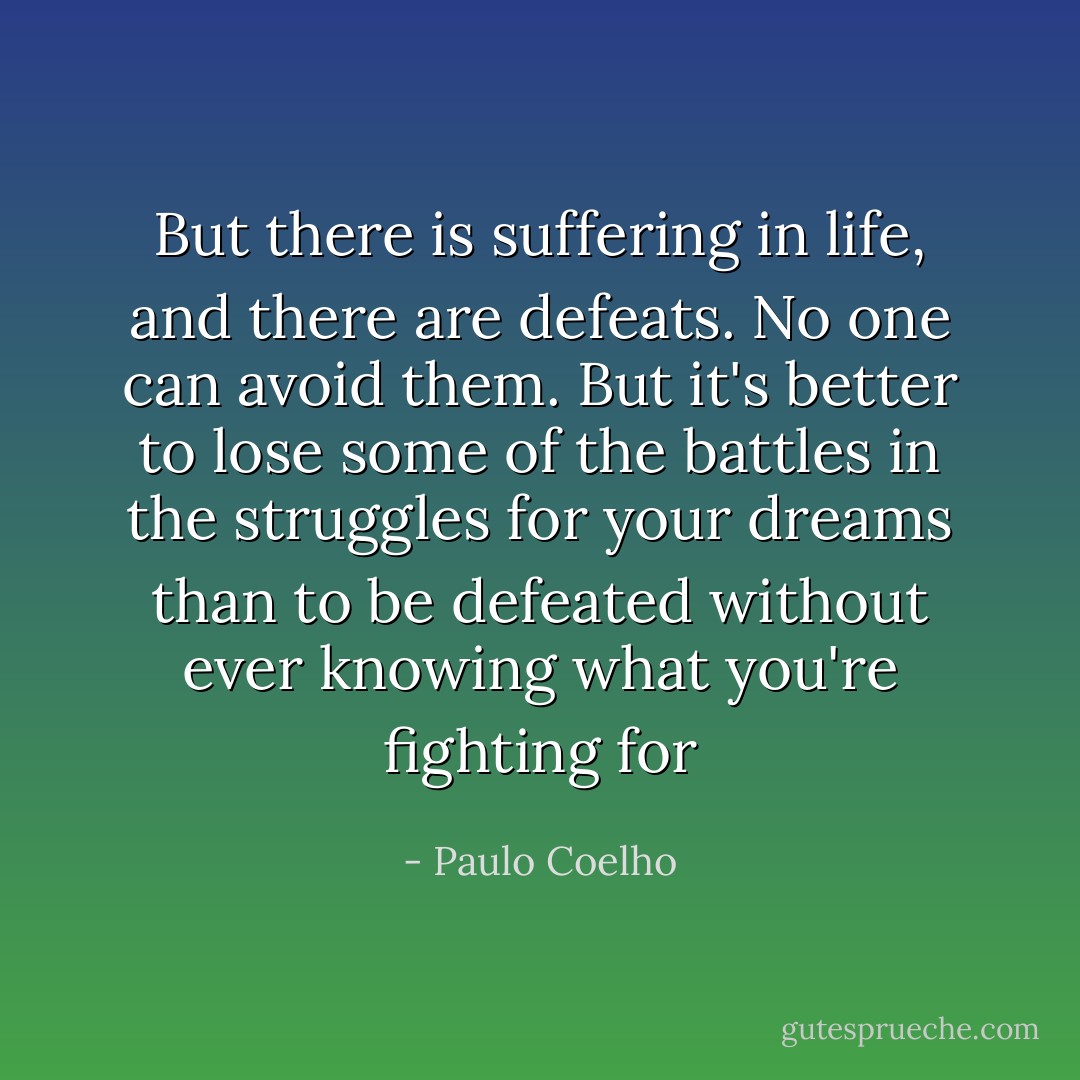 But there is suffering in life, and there are defeats. No one can avoid them. But it's better to lose some of the battles in the struggles for your dreams than to be defeated without ever knowing what you're fighting for - Paulo Coelho