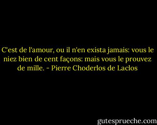 C'est de l'amour, ou il n'en exista jamais: vous le niez bien de cent façons: mais vous le prouvez de mille. - Pierre Choderlos de Laclos