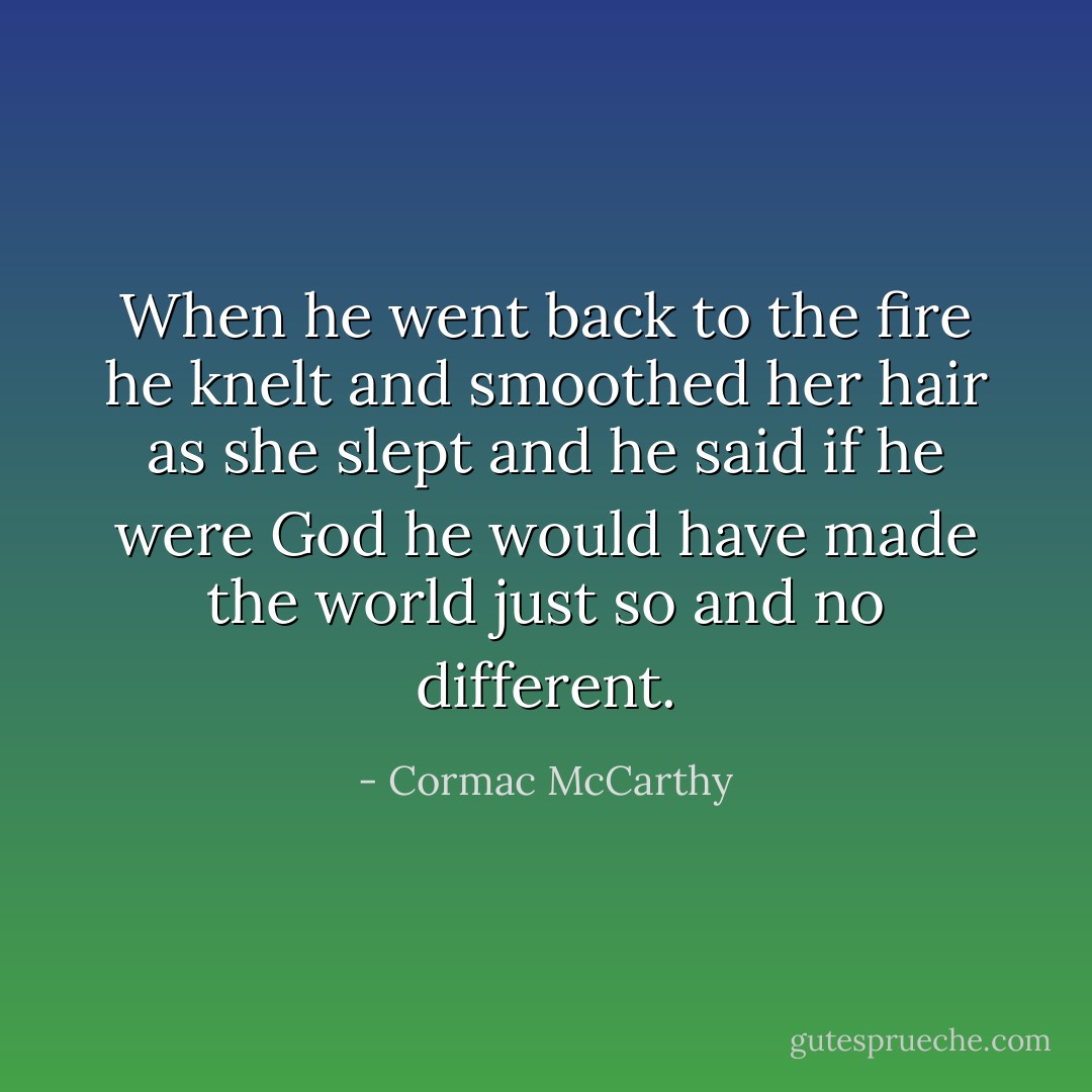 When he went back to the fire he knelt and smoothed her hair as she slept and he said if he were God he would have made the world just so and no different. - Cormac McCarthy