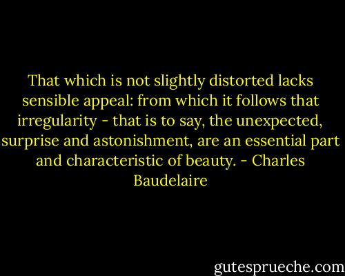That which is not slightly distorted lacks sensible appeal: from which it follows that irregularity - that is to say, the unexpected, surprise and astonishment, are an essential part and characteristic of beauty. - Charles Baudelaire
