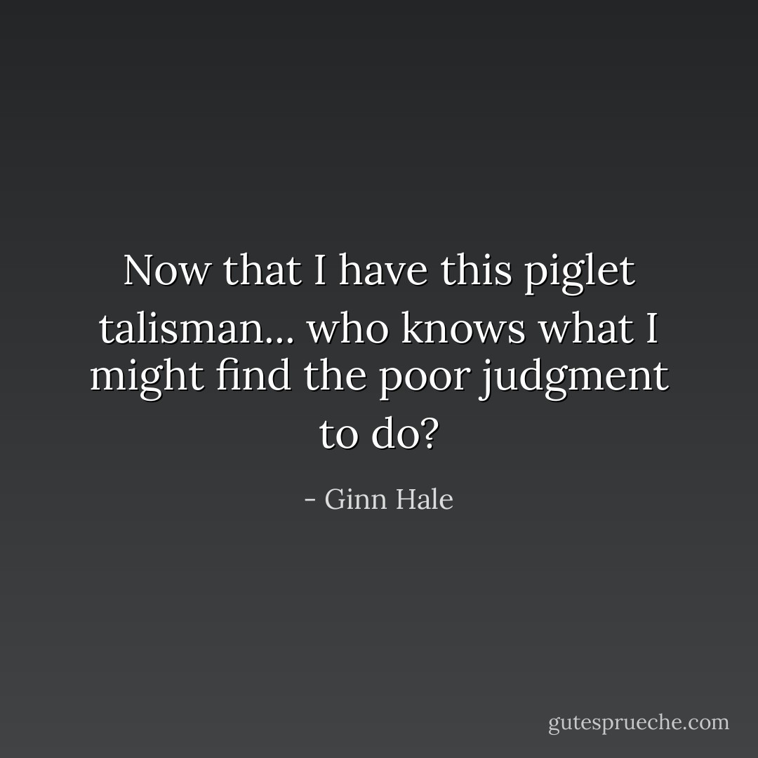 Now that I have this piglet talisman... who knows what I might find the poor judgment to do? - Ginn Hale