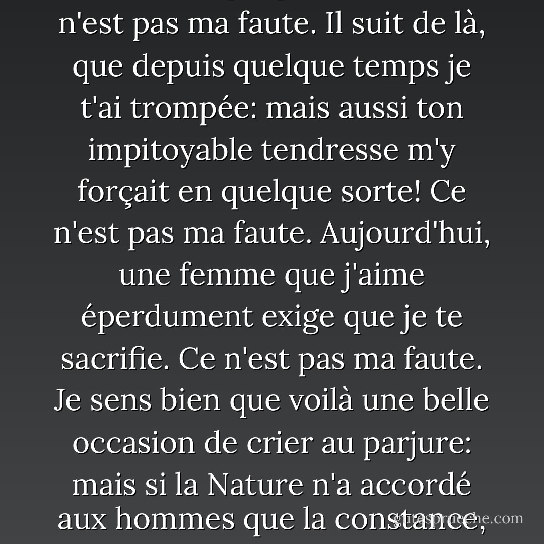 On s'ennuie de tout, mon ange, c'est une loi de la nature; ce n'est pas ma faute.<br />Si donc, je m'ennuie aujourd'hui d'une aventure qui m'a occupé entièrement depuis quatre mortels mois, ce n'est pas ma faute.<br />Si, par exemple, j'ai eu juste autant d'amour que toi de vertu, et c'est surement beaucoup dire, il n'est pas étonnant que l'un ait fini en même temps que l'autre. Ce n'est pas ma faute.<br />Il suit de là, que depuis quelque temps je t'ai trompée: mais aussi ton impitoyable tendresse m'y forçait en quelque sorte! Ce n'est pas ma faute.<br />Aujourd'hui, une femme que j'aime éperdument exige que je te sacrifie. Ce n'est pas ma faute.<br />Je sens bien que voilà une belle occasion de crier au parjure: mais si la Nature n'a accordé aux hommes que la constance, tandis qu'elle donnait aux femmes l'obstination, ce n'est pas ma faute.<br />Crois-moi, choisis un autre amant, comme j'ai fait une maîtresse. Ce conseil est bon, très bon; si tu le trouve mauvais, ce n'est pas ma faute.<br />Adieu, mon ange, je t'ai prise avec plaisir, je te quitte sans regrets: je te reviendrai peut-être. Ainsi va le monde. Ce n'est pas ma faute. - Pierre Choderlos de Laclos