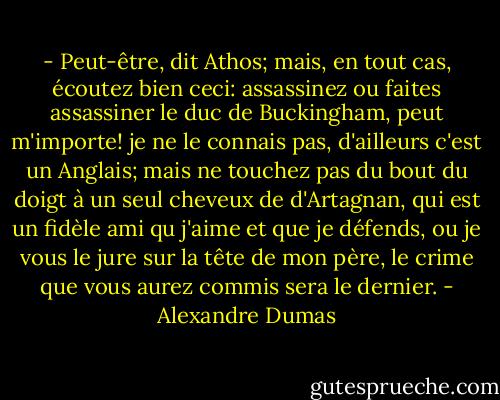 - Peut-être, dit Athos; mais, en tout cas, écoutez bien ceci: assassinez ou faites assassiner le duc de Buckingham, peut m'importe! je ne le connais pas, d'ailleurs c'est un Anglais; mais ne touchez pas du bout du doigt à un seul cheveux de d'Artagnan, qui est un fidèle ami qu j'aime et que je défends, ou je vous le jure sur la tête de mon père, le crime que vous aurez commis sera le dernier. - Alexandre Dumas