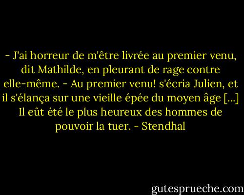 - J'ai horreur de m'être livrée au premier venu, dit Mathilde, en pleurant de rage contre elle-même.<br />- Au premier venu! s'écria Julien, et il s'élança sur une vieille épée du moyen âge [...] Il eût été le plus heureux des hommes de pouvoir la tuer. - Stendhal