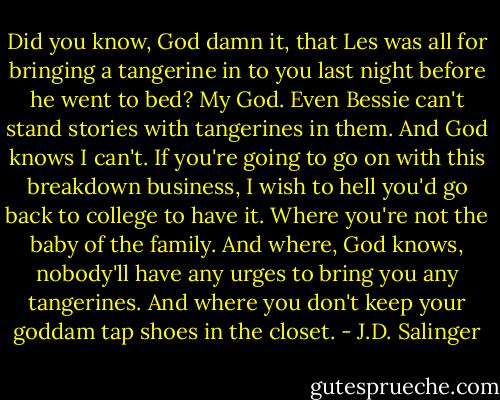 Did you know, God damn it, that Les was all for bringing a tangerine in to you last night before he went to bed? My God. Even Bessie can't stand stories with tangerines in them. And God knows I can't. If you're going to go on with this breakdown business, I wish to hell you'd go back to college to have it. Where you're not the baby of the family. And where, God knows, nobody'll have any urges to bring you any tangerines. And where you don't keep your goddam tap shoes in the closet. - J.D. Salinger