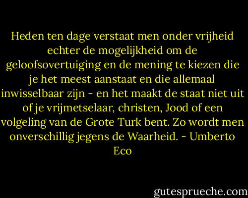 Heden ten dage verstaat men onder vrijheid echter de mogelijkheid om de geloofsovertuiging en de mening te kiezen die je het meest aanstaat en die allemaal inwisselbaar zijn - en het maakt de staat niet uit of je vrijmetselaar, christen, Jood of een volgeling van de Grote Turk bent. Zo wordt men onverschillig jegens de Waarheid. - Umberto Eco