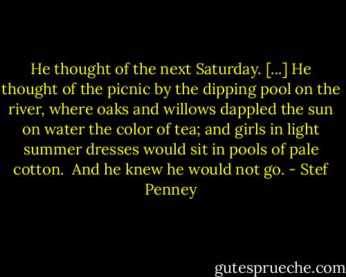He thought of the next Saturday. [...] He thought of the picnic by the dipping pool on the river, where oaks and willows dappled the sun on water the color of tea; and girls in light summer dresses would sit in pools of pale cotton. <br />And he knew he would not go. - Stef Penney