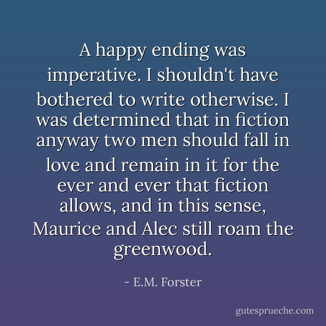 A happy ending was imperative. I shouldn't have bothered to write otherwise. I was determined that in fiction anyway two men should fall in love and remain in it for the ever and ever that fiction allows, and in this sense, Maurice and Alec still roam the greenwood. - E.M. Forster