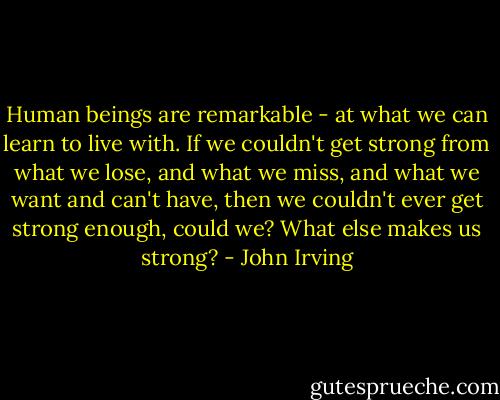 Human beings are remarkable - at what we can learn to live with. If we couldn't get strong from what we lose, and what we miss, and what we want and can't have, then we couldn't ever get strong enough, could we? What else makes us strong? - John Irving
