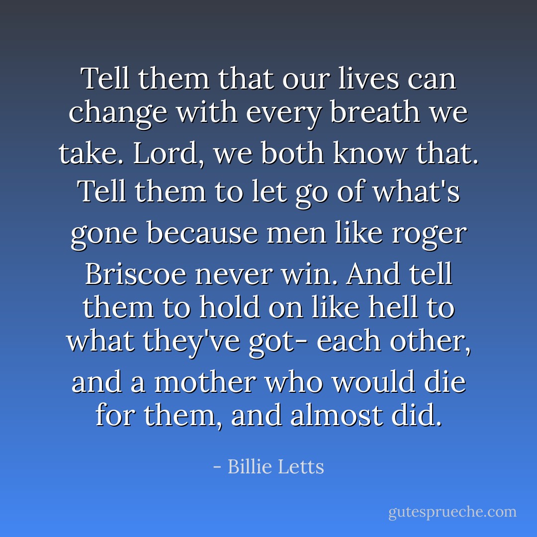 Tell them that our lives can change with every breath we take. Lord, we both know that. Tell them to let go of what's gone because men like roger Briscoe never win. And tell them to hold on like hell to what they've got- each other, and a mother who would die for them, and almost did. - Billie Letts