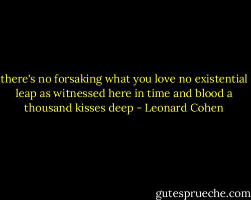 there's no forsaking what you love<br />no existential leap<br />as witnessed here in time and blood<br />a thousand kisses deep - Leonard Cohen