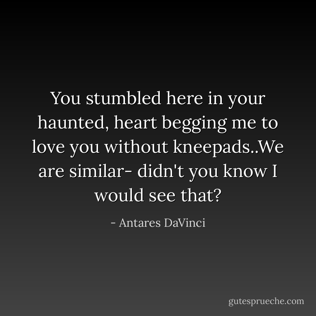 You stumbled here in your haunted, heart begging me to love you without kneepads..We are similar- didn't you know I would see that? - Antares DaVinci
