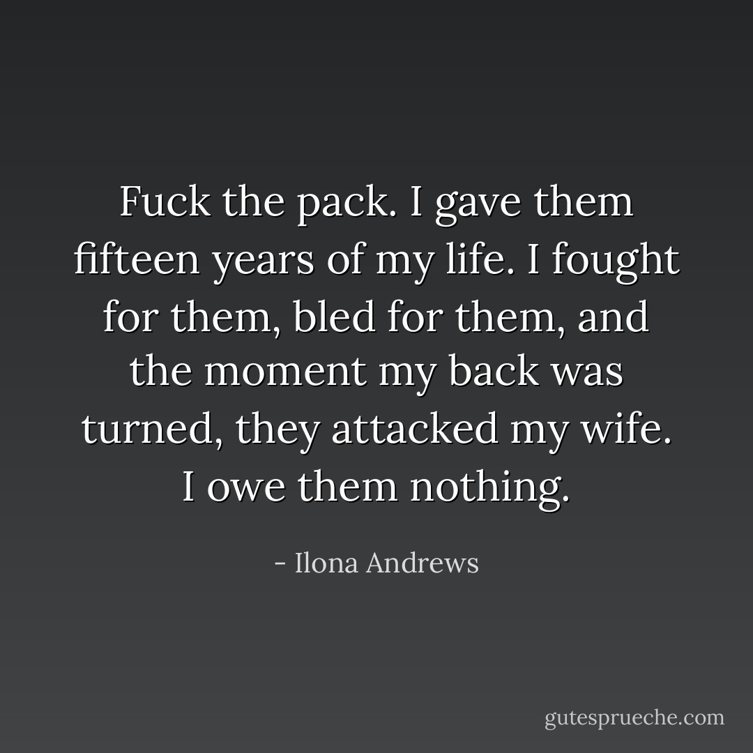 Fuck the pack. I gave them fifteen years of my life. I fought for them, bled for them, and the moment my back was turned, they attacked my wife. I owe them nothing. - Ilona Andrews