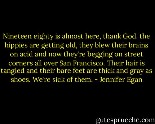 Nineteen eighty is almost here, thank God. the hippies are getting old, they blew their brains on acid and now they're begging on street corners all over San Francisco. Their hair is tangled and their bare feet are thick and gray as shoes. We're sick of them. - Jennifer Egan