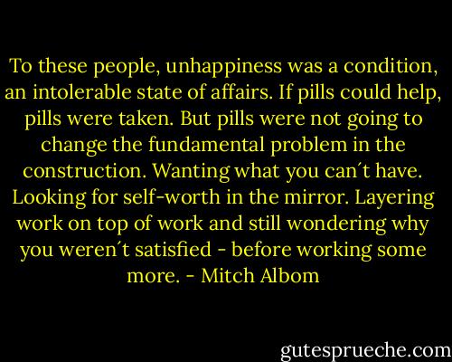 To these people, unhappiness was a condition, an intolerable state of affairs. If pills could help, pills were taken. But pills were not going to change the fundamental problem in the construction. Wanting what you can´t have. Looking for self-worth in the mirror. Layering work on top of work and still wondering why you weren´t satisfied - before working some more. - Mitch Albom