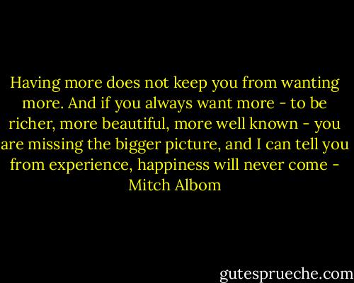 Having more does not keep you from wanting more. And if you always want more - to be richer, more beautiful, more well known - you are missing the bigger picture, and I can tell you from experience, happiness will never come - Mitch Albom